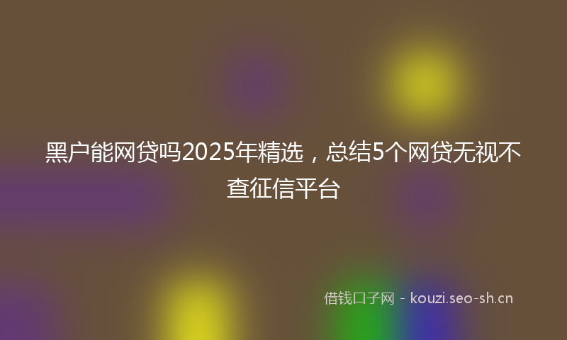 黑户能网贷吗2025年精选，总结5个网贷无视不查征信平台