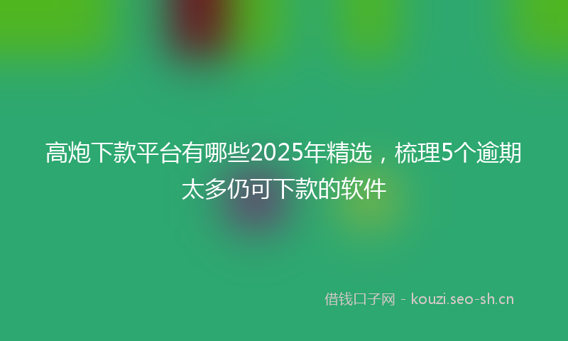 高炮下款平台有哪些2025年精选，梳理5个逾期太多仍可下款的软件