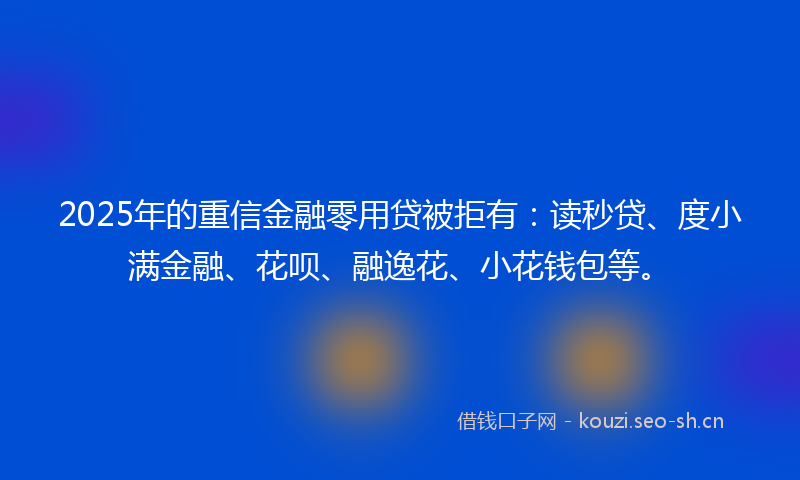 2025年的重信金融零用贷被拒有：读秒贷、度小满金融、花呗、融逸花、小花钱包等。