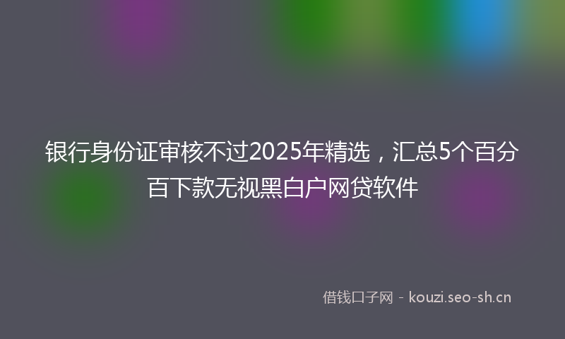 银行身份证审核不过2025年精选，汇总5个百分百下款无视黑白户网贷软件