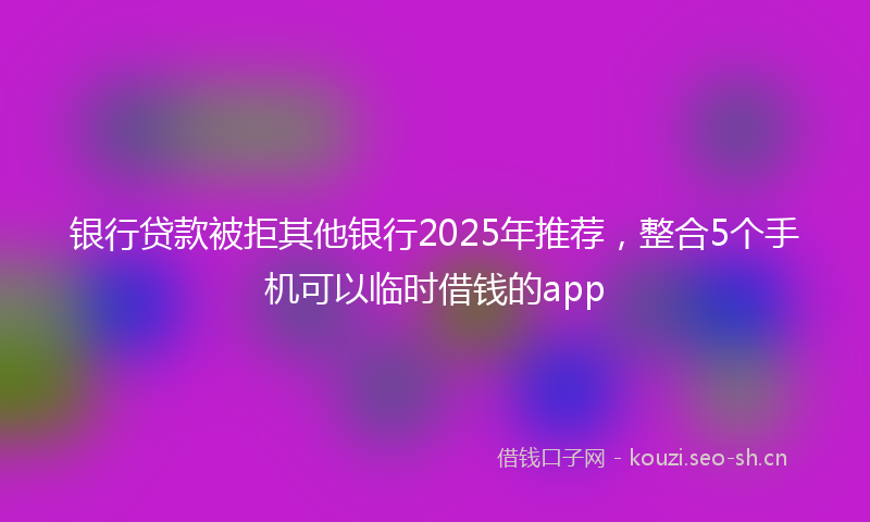 银行贷款被拒其他银行2025年推荐，整合5个手机可以临时借钱的app