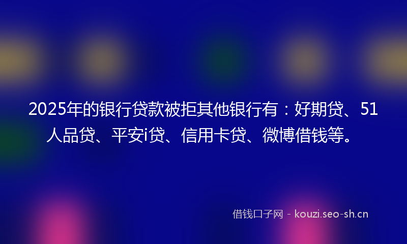 2025年的银行贷款被拒其他银行有：好期贷、51人品贷、平安i贷、信用卡贷、微博借钱等。