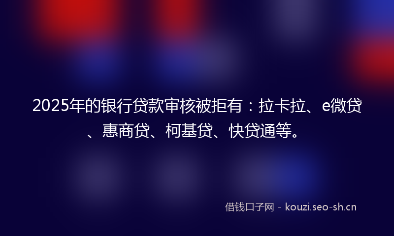 2025年的银行贷款审核被拒有：拉卡拉、e微贷、惠商贷、柯基贷、快贷通等。