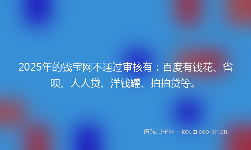2025年的钱宝网不通过审核有：百度有钱花、省呗、人人贷、洋钱罐、拍拍贷等。