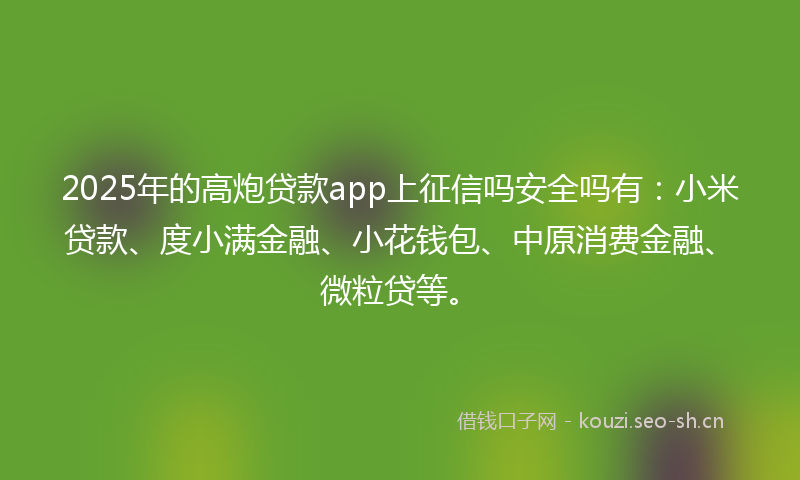 2025年的高炮贷款app上征信吗安全吗有：小米贷款、度小满金融、小花钱包、中原消费金融、微粒贷等。