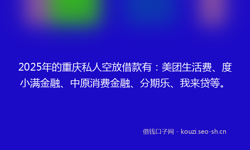 2025年的重庆私人空放借款有：美团生活费、度小满金融、中原消费金融、分期乐、我来贷等。