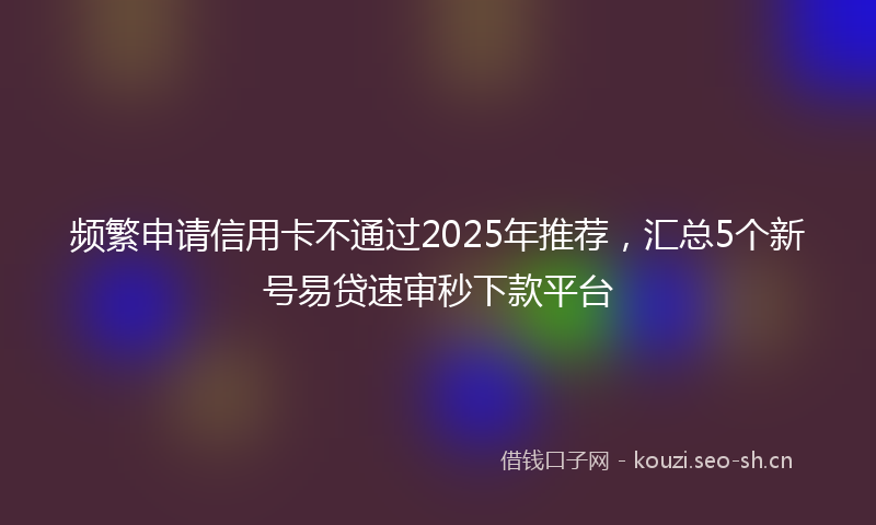 频繁申请信用卡不通过2025年推荐，汇总5个新号易贷速审秒下款平台