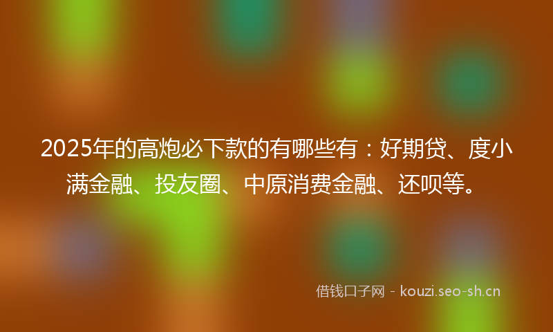 2025年的高炮必下款的有哪些有：好期贷、度小满金融、投友圈、中原消费金融、还呗等。