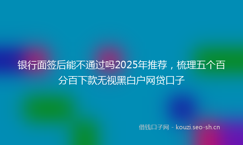 银行面签后能不通过吗2025年推荐，梳理五个百分百下款无视黑白户网贷口子