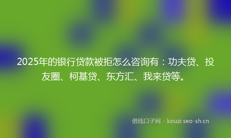 2025年的银行贷款被拒怎么咨询有：功夫贷、投友圈、柯基贷、东方汇、我来贷等。
