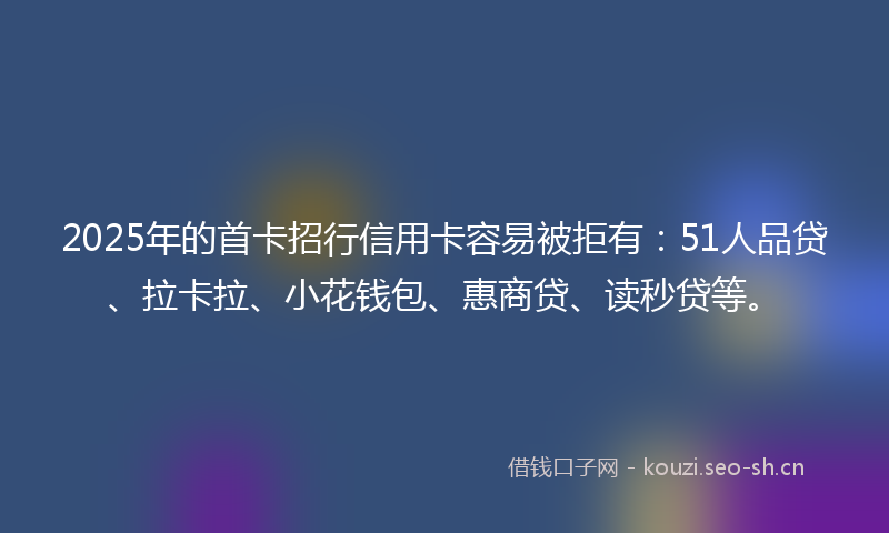 2025年的首卡招行信用卡容易被拒有：51人品贷、拉卡拉、小花钱包、惠商贷、读秒贷等。