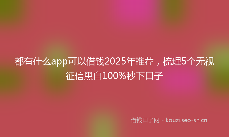 都有什么app可以借钱2025年推荐，梳理5个无视征信黑白100%秒下口子