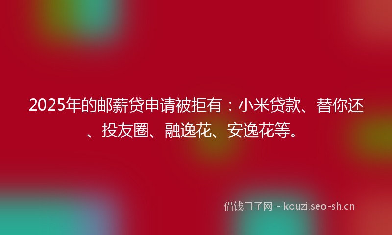 2025年的邮薪贷申请被拒有：小米贷款、替你还、投友圈、融逸花、安逸花等。