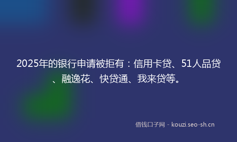 2025年的银行申请被拒有:信用卡贷、51人品贷、融逸花、快贷通、我来贷等。