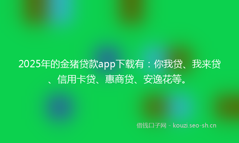 2025年的金猪贷款app下载有：你我贷、我来贷、信用卡贷、惠商贷、安逸花等。
