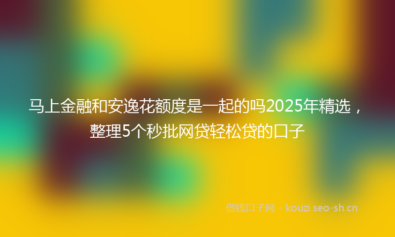 马上金融和安逸花额度是一起的吗2025年精选，整理5个秒批网贷轻松贷的口子