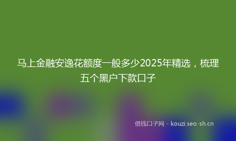 马上金融安逸花额度一般多少2025年精选，梳理五个黑户下款口子