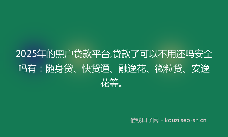 2025年的黑户贷款平台,贷款了可以不用还吗安全吗有：随身贷、快贷通、融逸花、微粒贷、安逸花等。