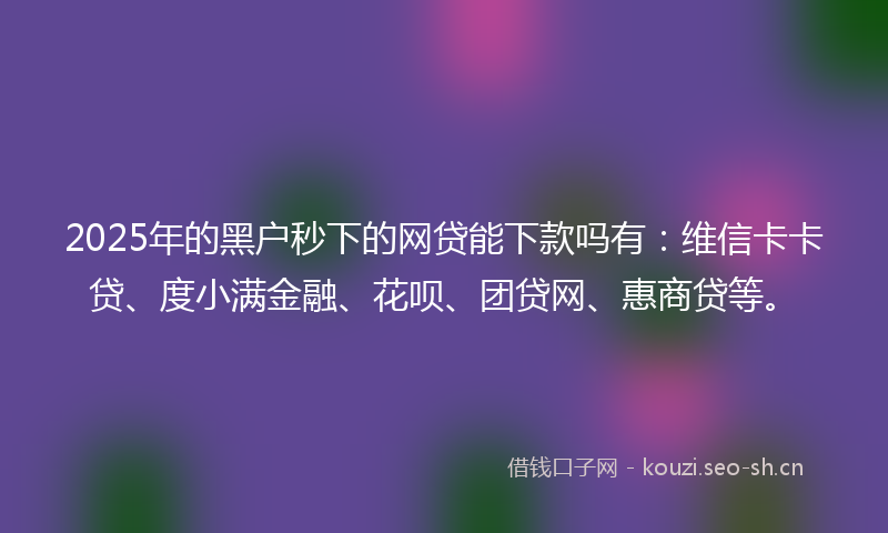 2025年的黑户秒下的网贷能下款吗有：维信卡卡贷、度小满金融、花呗、团贷网、惠商贷等。
