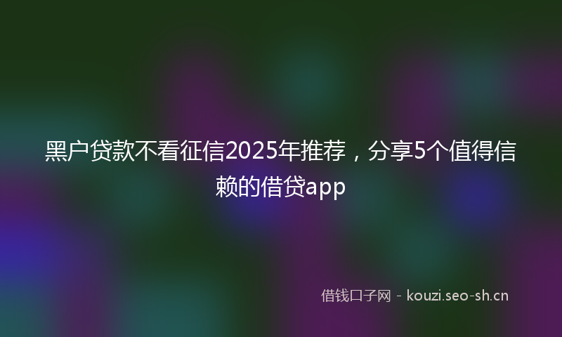 黑户贷款不看征信2025年推荐，分享5个值得信赖的借贷app