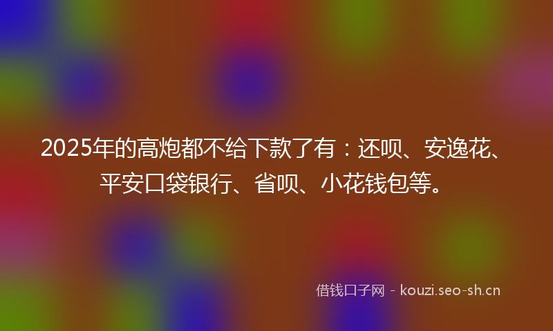 2025年的高炮都不给下款了有：还呗、安逸花、平安口袋银行、省呗、小花钱包等。