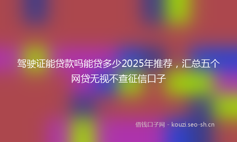 驾驶证能贷款吗能贷多少2025年推荐，汇总五个网贷无视不查征信口子