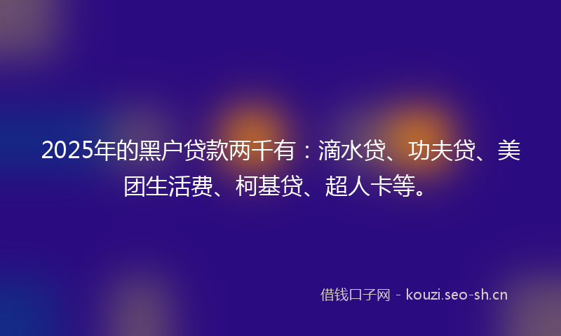 2025年的黑户贷款两千有：滴水贷、功夫贷、美团生活费、柯基贷、超人卡等。