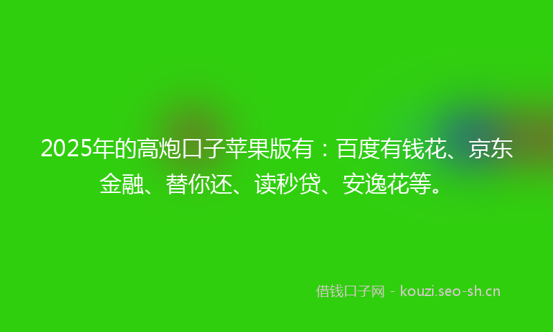 2025年的高炮口子苹果版有：百度有钱花、京东金融、替你还、读秒贷、安逸花等。