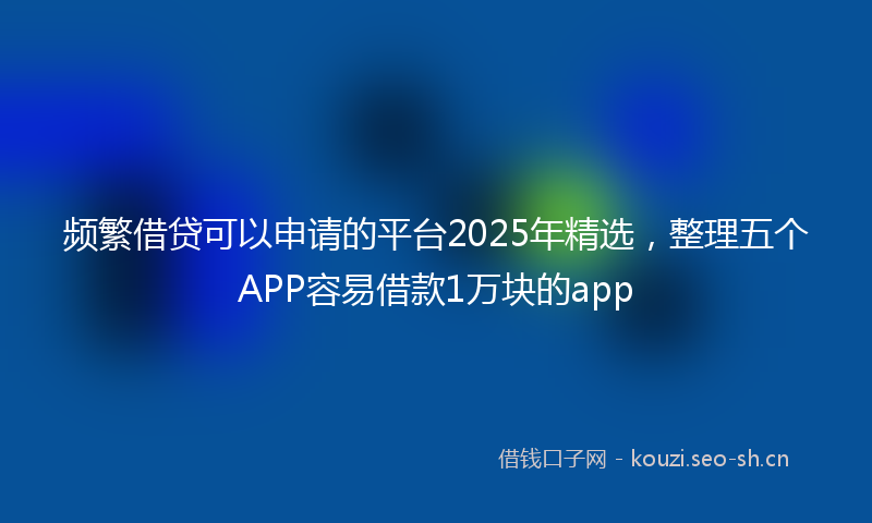 频繁借贷可以申请的平台2025年精选，整理五个APP容易借款1万块的app