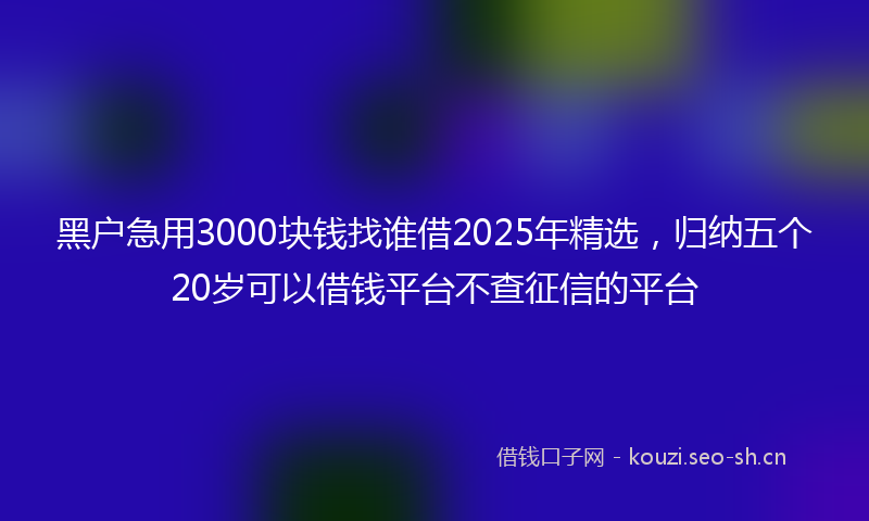 黑户急用3000块钱找谁借2025年精选，归纳五个20岁可以借钱平台不查征信的平台