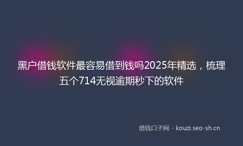 黑户借钱软件最容易借到钱吗2025年精选,梳理五个714无视逾期秒下的软件