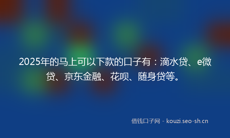 2025年的马上可以下款的口子有：滴水贷、e微贷、京东金融、花呗、随身贷等。