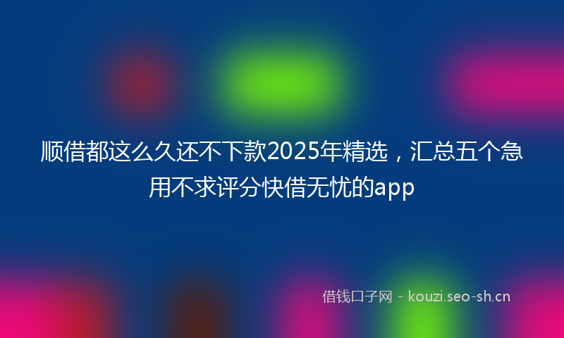 顺借都这么久还不下款2025年精选，汇总五个急用不求评分快借无忧的app