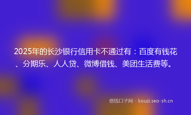 2025年的长沙银行信用卡不通过有：百度有钱花、分期乐、人人贷、微博借钱、美团生活费等。