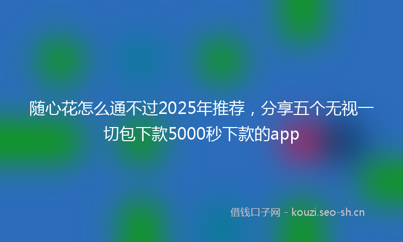 随心花怎么通不过2025年推荐，分享五个无视一切包下款5000秒下款的app