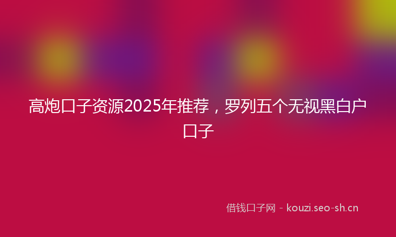 高炮口子资源2025年推荐，罗列五个无视黑白户口子