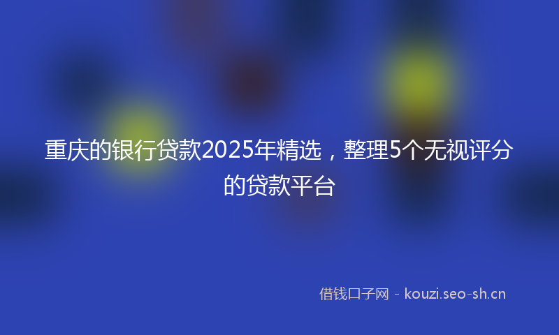 重庆的银行贷款2025年精选，整理5个无视评分的贷款平台