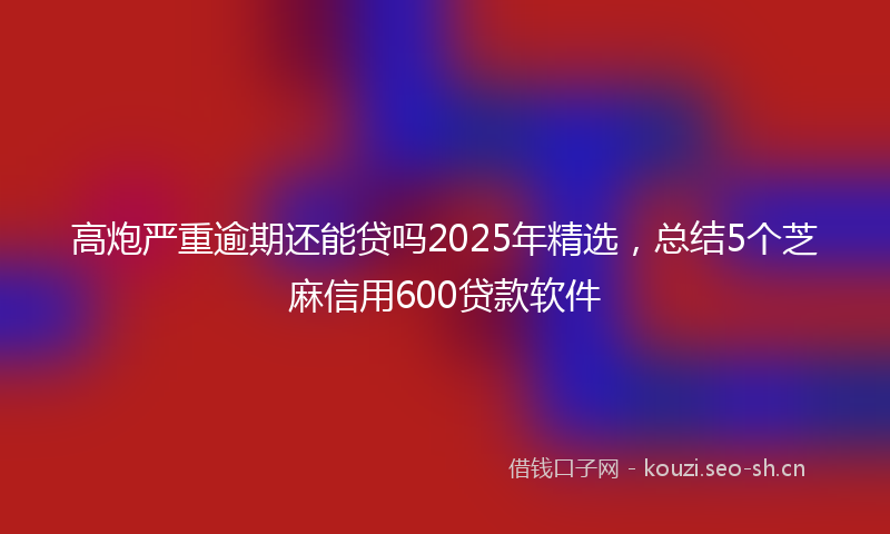高炮严重逾期还能贷吗2025年精选,总结5个芝麻信用600贷款软件