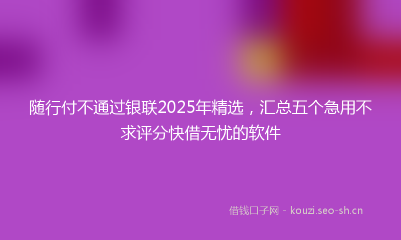 随行付不通过银联2025年精选，汇总五个急用不求评分快借无忧的软件