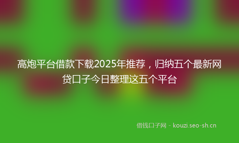 高炮平台借款下载2025年推荐，归纳五个最新网贷口子今日整理这五个平台