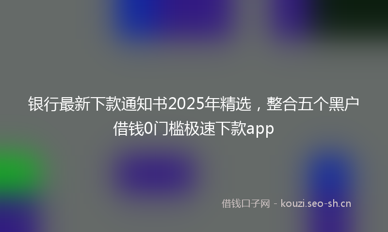 银行最新下款通知书2025年精选，整合五个黑户借钱0门槛极速下款app