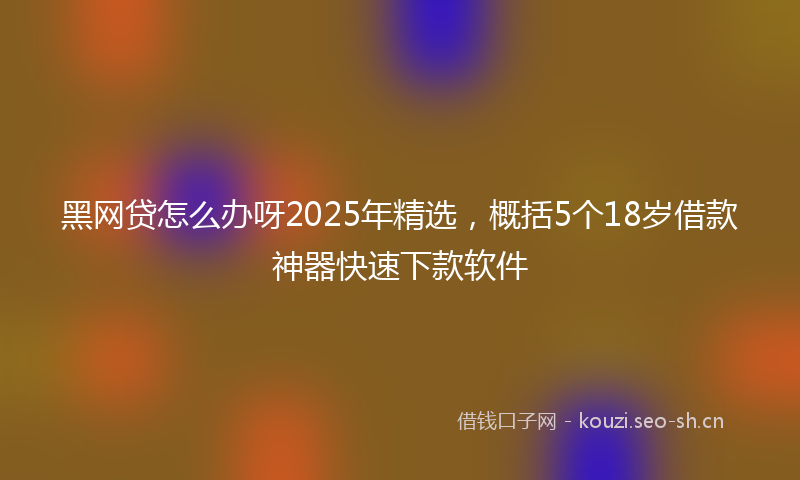 黑网贷怎么办呀2025年精选，概括5个18岁借款神器快速下款软件