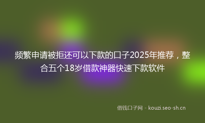 频繁申请被拒还可以下款的口子2025年推荐,整合五个18岁借款神器快速下款软件