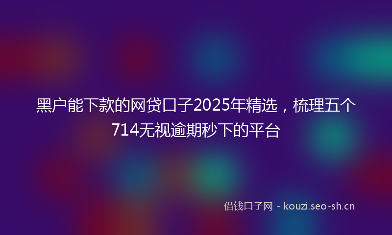 黑户能下款的网贷口子2025年精选，梳理五个714无视逾期秒下的平台