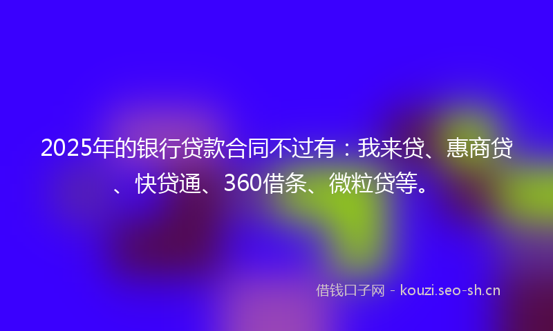 2025年的银行贷款合同不过有：我来贷、惠商贷、快贷通、360借条、微粒贷等。