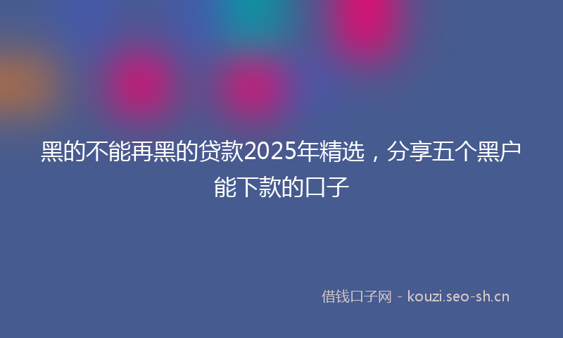 黑的不能再黑的贷款2025年精选，分享五个黑户能下款的口子