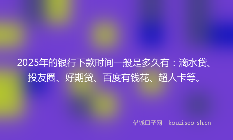 2025年的银行下款时间一般是多久有：滴水贷、投友圈、好期贷、百度有钱花、超人卡等。