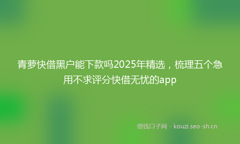 青萝快借黑户能下款吗2025年精选，梳理五个急用不求评分快借无忧的app