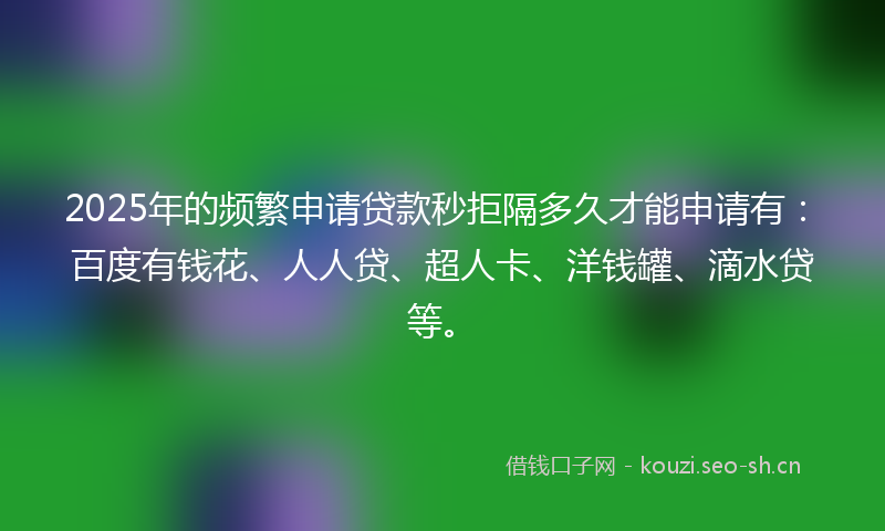 2025年的频繁申请贷款秒拒隔多久才能申请有：百度有钱花、人人贷、超人卡、洋钱罐、滴水贷等。