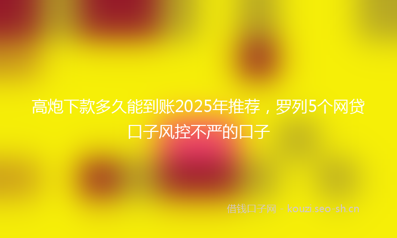 高炮下款多久能到账2025年推荐，罗列5个网贷口子风控不严的口子